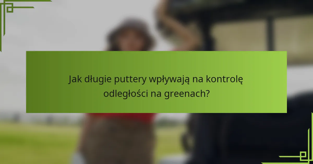 Jak długie puttery wpływają na kontrolę odległości na greenach?