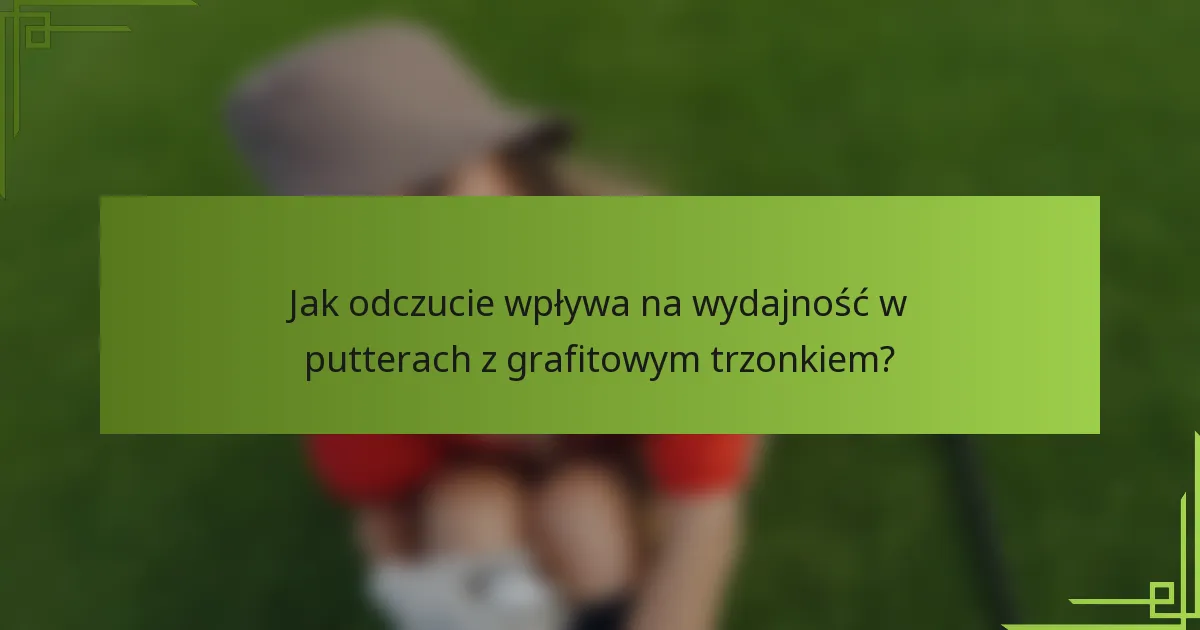 Jak odczucie wpływa na wydajność w putterach z grafitowym trzonkiem?