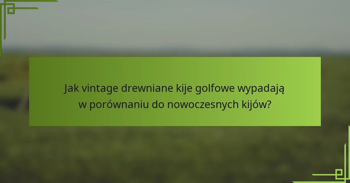 Jak vintage drewniane kije golfowe wypadają w porównaniu do nowoczesnych kijów?