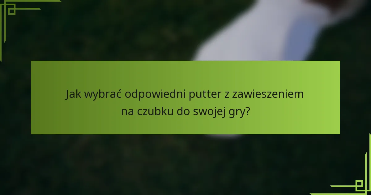 Jak wybrać odpowiedni putter z zawieszeniem na czubku do swojej gry?