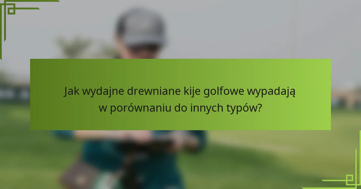 Jak wydajne drewniane kije golfowe wypadają w porównaniu do innych typów?